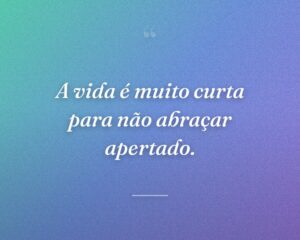 A vida é muito curta para não abraçar apertado.
