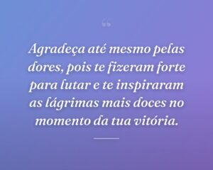 Agradeça até mesmo pelas dores, pois te fizeram forte para lutar e te inspiraram as lágrimas mais doces no momento da tua vitória.
