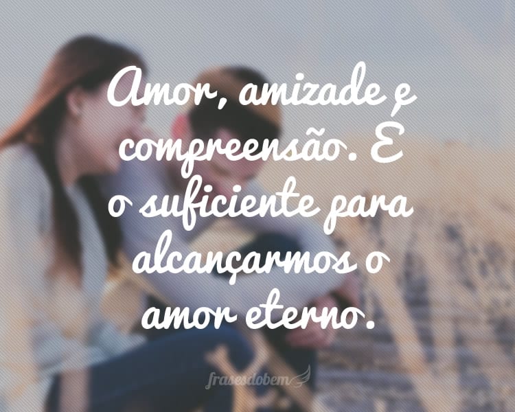 Amor, amizade e compreensão. É o suficiente para alcançarmos o amor eterno.