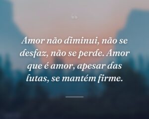 Amor não diminui, não se desfaz, não se perde. Amor que é amor, apesar das lutas, se mantém firme.