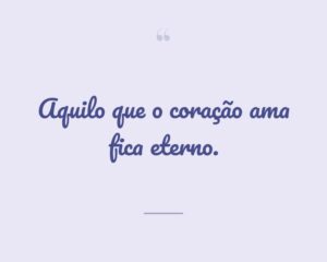 Aquilo que o coração ama fica eterno.