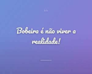 Bobeira é não viver a realidade!