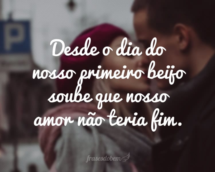 Desde o dia do nosso primeiro beijo soube que nosso amor não teria fim.