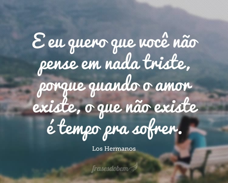 E eu quero que você não pense em nada triste, porque quando o amor existe, o que não existe é tempo pra sofrer.