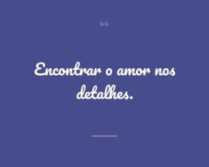 Encontrar o amor nos detalhes.