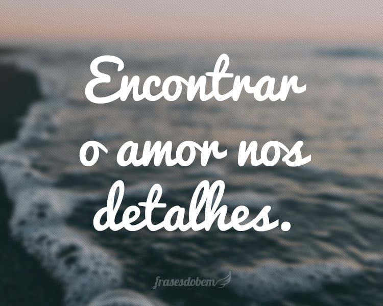 Encontrar o amor nos detalhes.