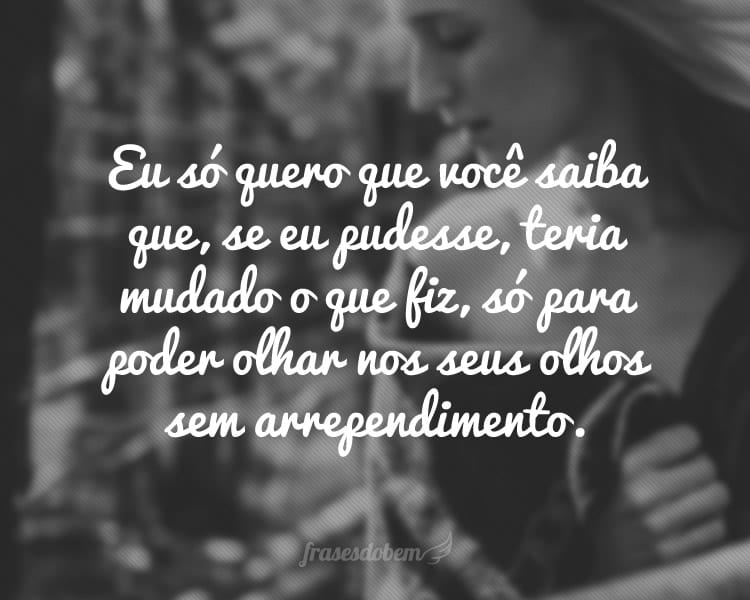 Eu só quero que você saiba que, se eu pudesse, teria mudado o que fiz, só para poder olhar nos seus olhos sem arrependimento.