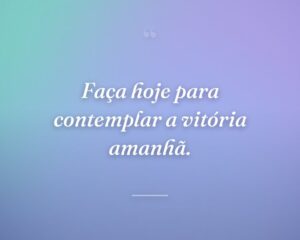 Faça hoje para contemplar a vitória amanhã.
