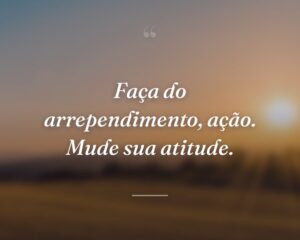 Faça do arrependimento, ação. Mude sua atitude.