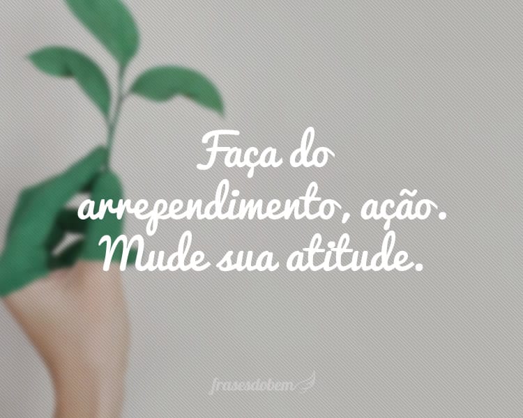 Faça do arrependimento, ação. Mude sua atitude.