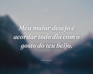 Meu maior desejo é acordar todo dia com o gosto do teu beijo.