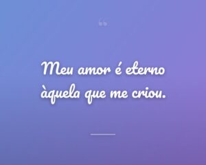 Meu amor é eterno àquela que me criou.