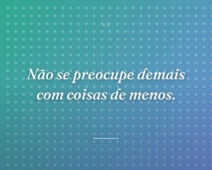 Não se preocupe demais com coisas de menos.
