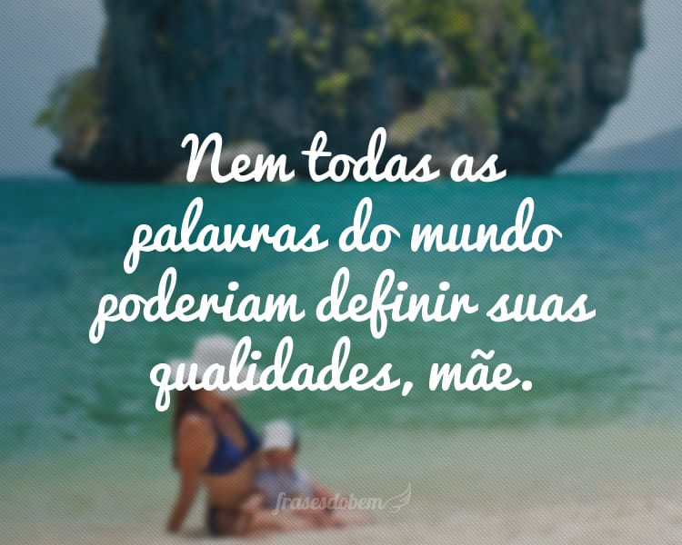 Nem todas as palavras do mundo poderiam definir suas qualidades, mãe.