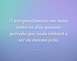 O arrependimento me mata todos os dias quando percebo que nada voltará a ser do mesmo jeito.
