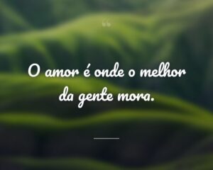 O amor é onde o melhor da gente mora.