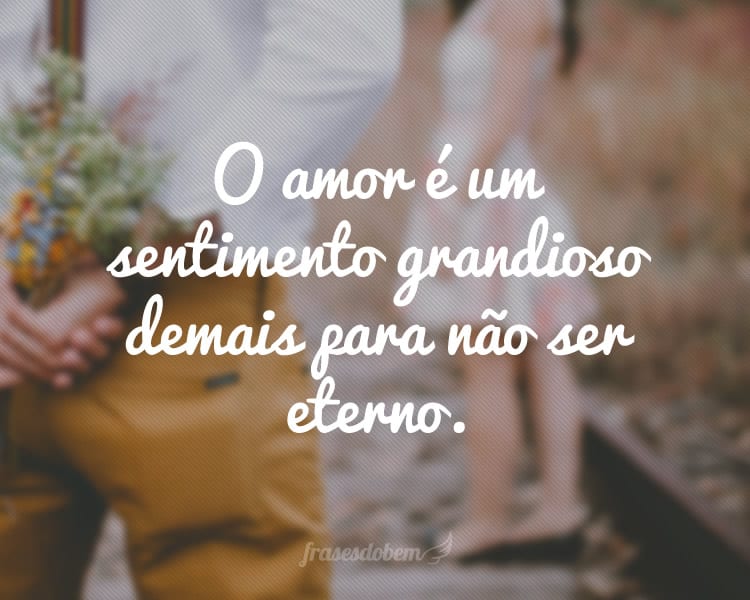 O amor é um sentimento grandioso demais para não ser eterno.