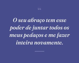 O seu abraço tem esse poder de juntar todos os meus pedaços e me fazer inteira novamente.