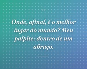 Onde, afinal, é o melhor lugar do mundo? Meu palpite: dentro de um abraço.