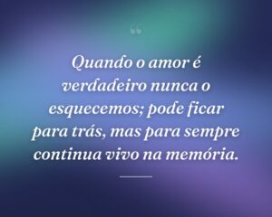Quando o amor é verdadeiro nunca o esquecemos; pode ficar para trás, mas para sempre continua vivo na memória.