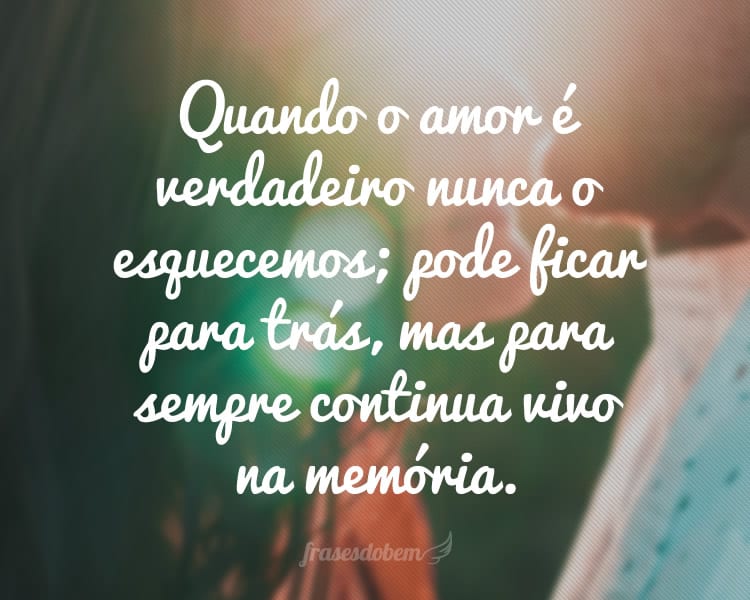 Quando o amor é verdadeiro nunca o esquecemos; pode ficar para trás, mas para sempre continua vivo na memória.