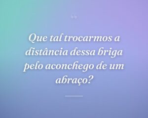 Que tal trocarmos a distância dessa briga pelo aconchego de um abraço?