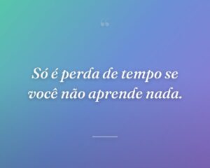 Só é perda de tempo se você não aprende nada.