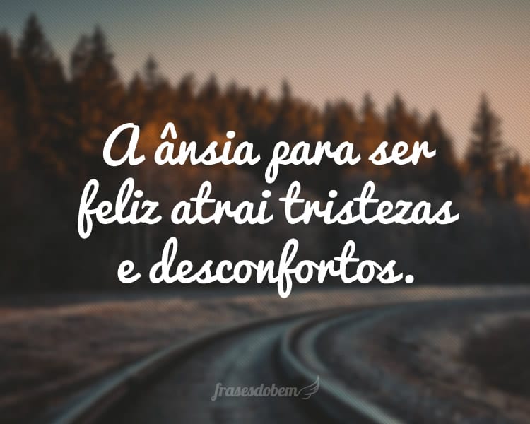 A ânsia para ser feliz atrai tristezas e desconfortos.