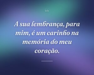 A sua lembrança, para mim, é um carinho na memória do meu coração.