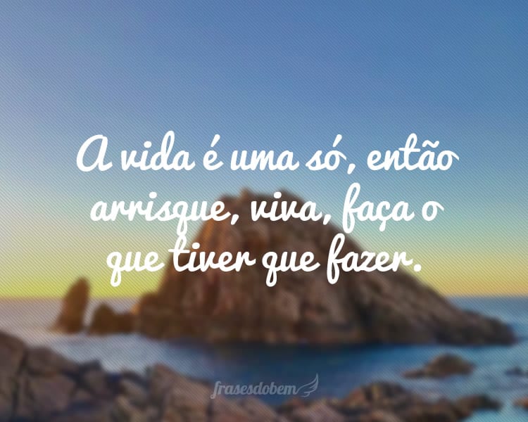 A vida é uma só, então arrisque, viva, faça o que tiver que fazer.