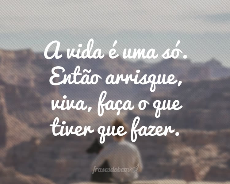 A vida é uma só. Então arrisque, viva, faça o que tiver que fazer.