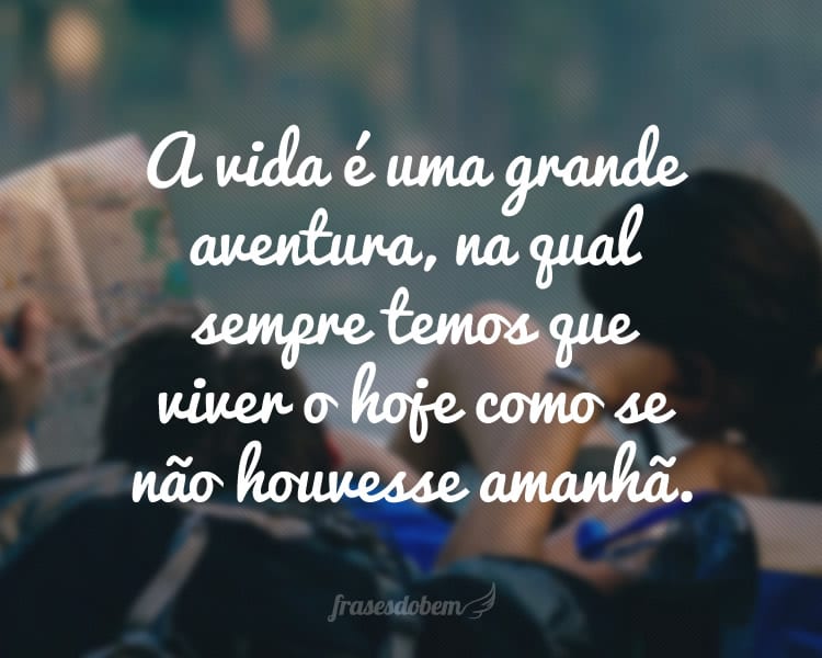 A vida é uma grande aventura, na qual sempre temos que viver o hoje como se não houvesse amanhã.