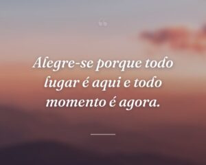Alegre-se porque todo lugar é aqui e todo momento é agora.