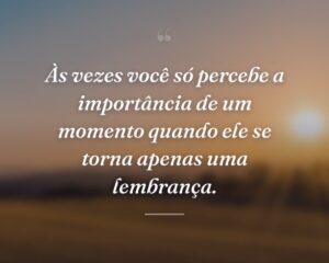 Às vezes você só percebe a importância de um momento quando ele se torna apenas uma lembrança.