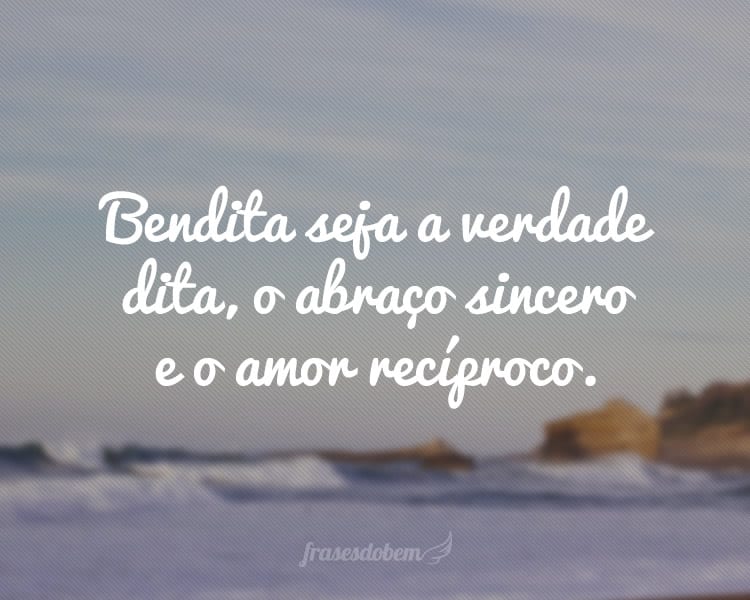 Bendita seja a verdade dita, o abraço sincero e o amor recíproco.