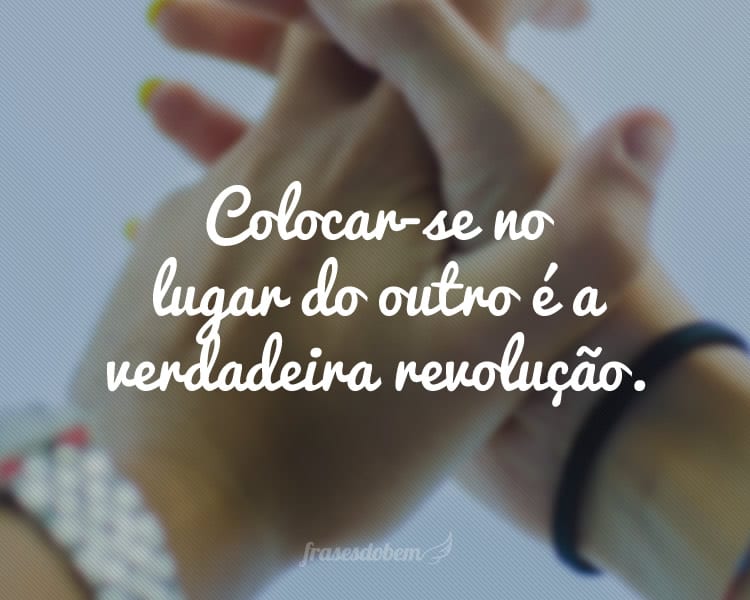 Colocar-se no lugar do outro é a verdadeira revolução.