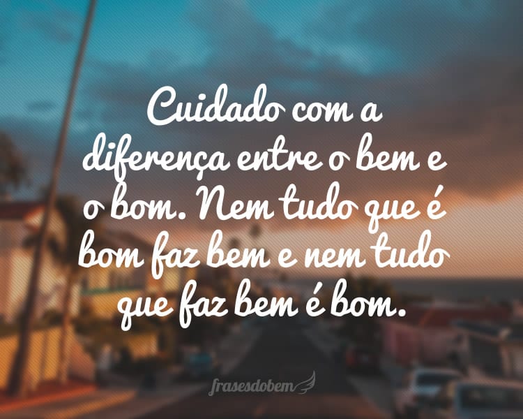 Cuidado com a diferença entre o bem e o bom. Nem tudo que é bom faz bem e nem tudo que faz bem é bom.