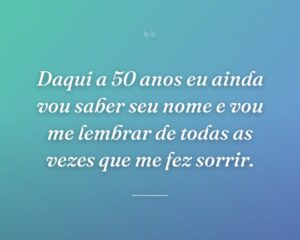 Daqui a 50 anos eu ainda vou saber seu nome e vou me lembrar de todas as vezes que me fez sorrir.