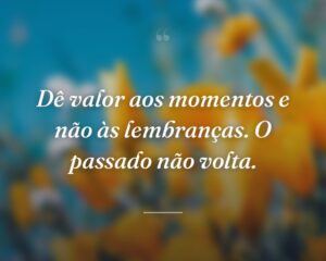 Dê valor aos momentos e não às lembranças. O passado não volta.