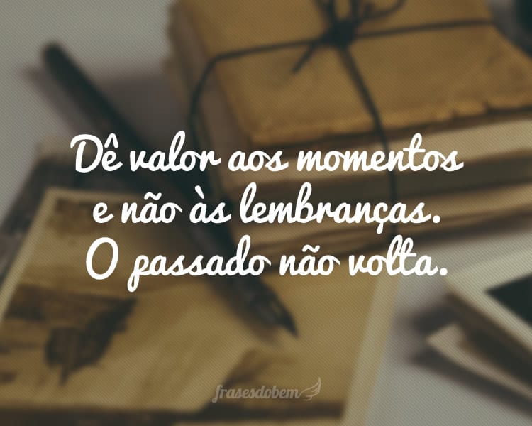 Dê valor aos momentos e não às lembranças. O passado não volta.