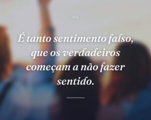 É tanto sentimento falso, que os verdadeiros começam a não fazer sentido.