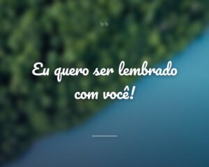 Eu quero ser lembrado com você!