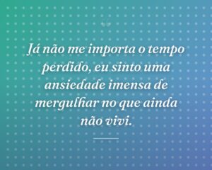 Já não me importa o tempo perdido, eu sinto uma ansiedade imensa de mergulhar no que ainda não vivi.