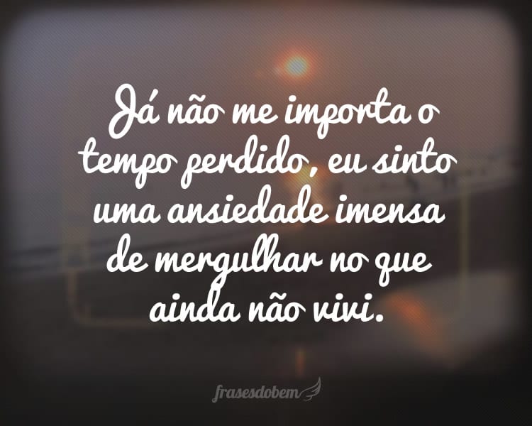 Já não me importa o tempo perdido, eu sinto uma ansiedade imensa de mergulhar no que ainda não vivi.