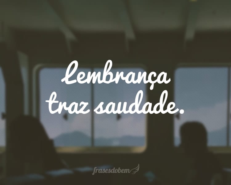 Lembrança traz saudade.