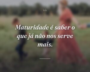 Maturidade é saber o que já não nos serve mais.