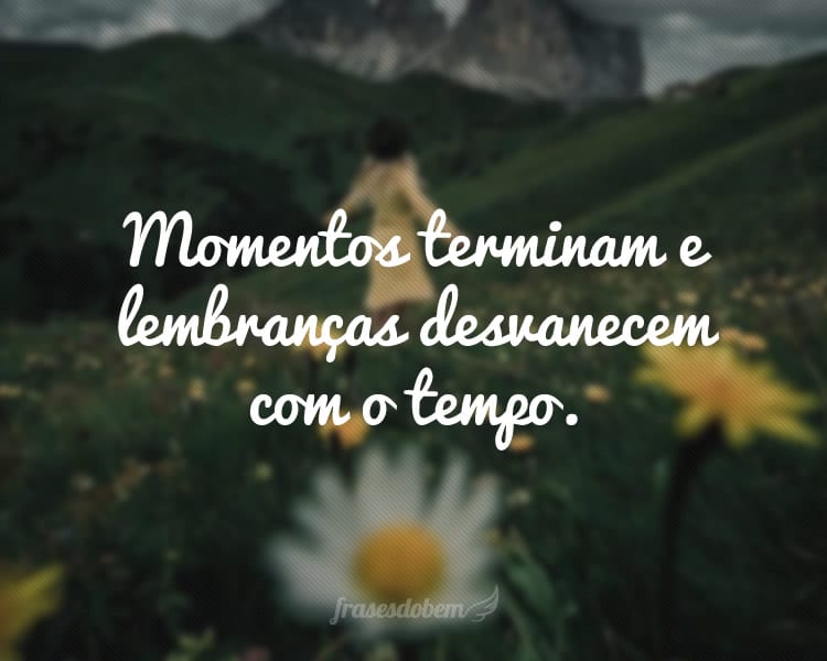 Momentos terminam e lembranças desvanecem com o tempo.