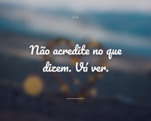 Não acredite no que dizem. Vá ver.