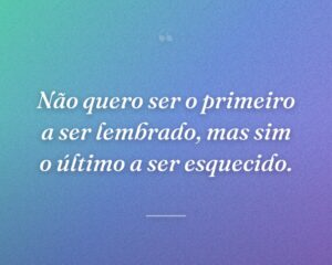 Não quero ser o primeiro a ser lembrado, mas sim o último a ser esquecido.