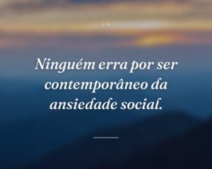 Ninguém erra por ser contemporâneo da ansiedade social.